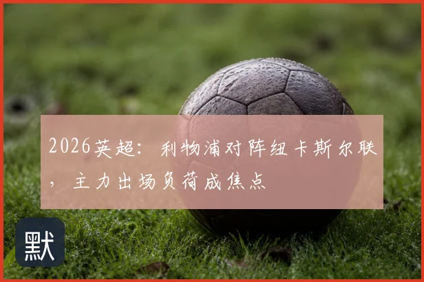 2026英超：利物浦对阵纽卡斯尔联，主力出场负荷成焦点