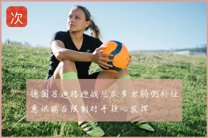德国吕迪格迎战厄瓜多尔弱侧补位意识能否限制对手核心发挥
