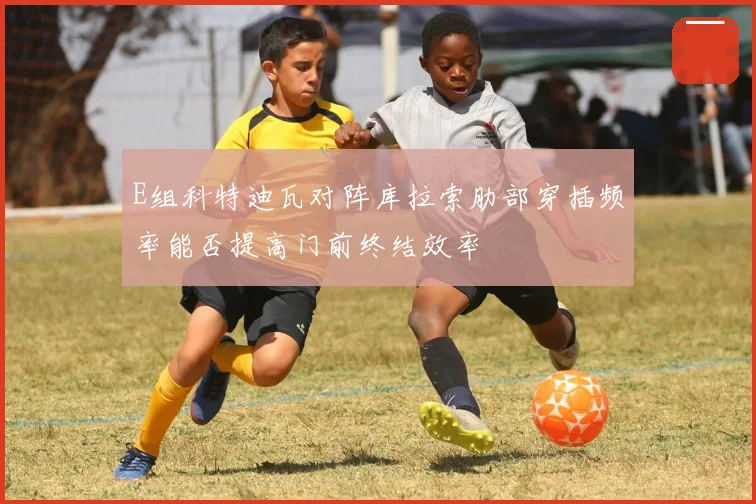 E组科特迪瓦对阵库拉索肋部穿插频率能否提高门前终结效率