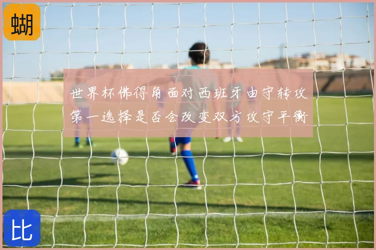 世界杯佛得角面对西班牙由守转攻第一选择是否会改变双方攻守平衡