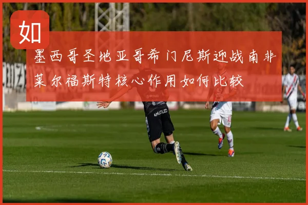 墨西哥圣地亚哥希门尼斯迎战南非莱尔福斯特核心作用如何比较